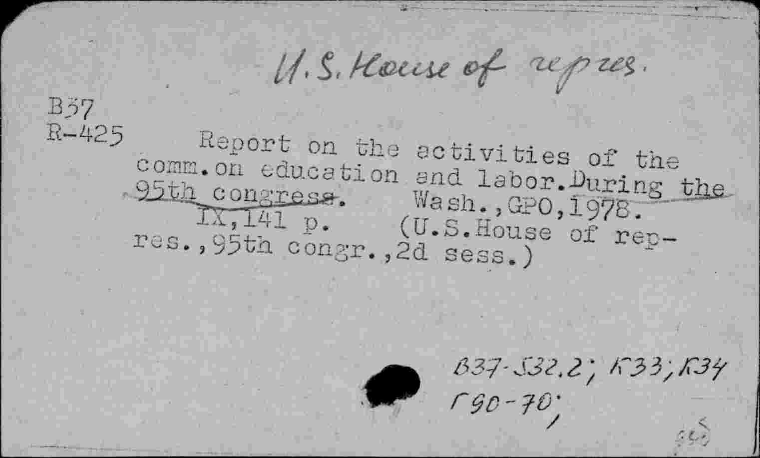 ﻿B57
R-425 Report on the activities of the corm, on education and labor.During tlifi-, 95 th congrase-.	Wash.,GRO, 19785
'7a',w1p.	(U.S.House of rep-
res., 95th congr.,2d sess.)
/337- S32. 2) iC3> 3> y r^o-70'